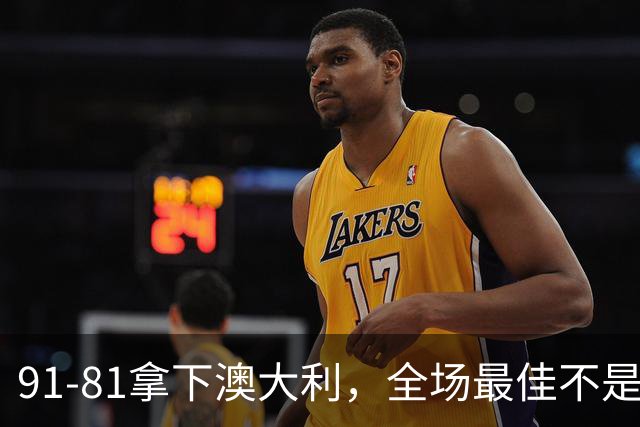 91-81拿下澳大利，全场最佳不是王俊杰，这人才是中国男篮的功臣